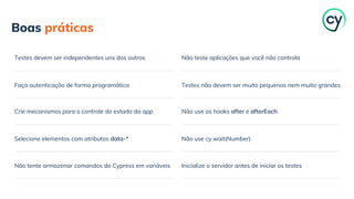 Faça autenticação de forma programática
Boas práticas
Testes devem ser independentes uns dos outros
Crie mecanismos para o controle do estado da app
Selecione elementos com atributos data-*
Não tente armazenar comandos do Cypress em variáveis
Testes não devem ser muito pequenos nem muito grandes
Não teste aplicações que você não controla
Não use os hooks after e afterEach
Não use cy.wait(Number)
Inicialize o servidor antes de iniciar os testes
 
