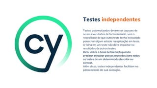 Testes independentes
Além disso, testes independentes facilitam na
paralelizacão de sua execução.
Testes automatizados devem ser capazes de
serem executados de forma isolada, sem a
necesidade de que outro teste tenha executado
para criar algum estado na aplicação em teste.
A falha em um teste não deve impactar no
resultados de outros testes.
Dica: utilize o hook beforeEach quando
precisar executar passos repetidos para todos
os testes de um determinado describe ou
context.
 