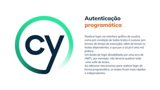 Autenticação
programática
Ao adiconar mecanismos para realizar login de
forma programática, os testes ficam mais rápidos
e independentes.
Realizar login via interface gráfica de usuário
como pré-condição de todos testes é custoso (em
termos de tempo de execução), além de tornar os
testes dependentes, o que por si só já é uma má
prática.
Um botão de login desabilitado por uma erro de
HMTL, por exemplo, não deveria quebrar toda
uma suíte de testes.
 