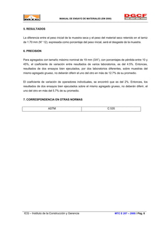 MANUAL DE ENSAYO DE MATERIALES (EM 2000)
5. RESULTADOS
La diferencia entre el peso inicial de la muestra seca y el peso del material seco retenido en el tamiz
de 1.70 mm (N° 12), expresada como porcentaje del peso inicial, será el desgaste de la muestra.
6. PRECISION
Para agregados con tamaño máximo nominal de 19 mm (3/4”), con porcentajes de pérdida entre 10 y
45%, el coeficiente de variación entre resultados de varios laboratorios, es del 4.5%. Entonces,
resultados de dos ensayos bien ejecutados, por dos laboratorios diferentes, sobre muestras del
mismo agregado grueso, no deberán diferir el uno del otro en más de 12.7% de su promedio.
El coeficiente de variación de operadores individuales, se encontró que es del 2%. Entonces, los
resultados de dos ensayos bien ejecutados sobre el mismo agregado grueso, no deberán diferir, el
uno del otro en más del 5.7% de su promedio.
7. CORRESPONDENCIA EN OTRAS NORMAS
ASTM C 535
ICG – Instituto de la Construcción y Gerencia MTC E 207 – 2000 / Pág. 8
 