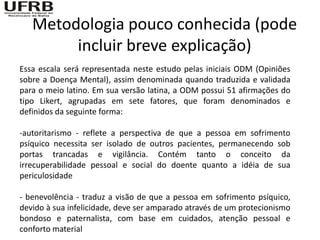 Metodologia pouco conhecida (pode
        incluir breve explicação)
Essa escala será representada neste estudo pelas iniciais ODM (Opiniões
sobre a Doença Mental), assim denominada quando traduzida e validada
para o meio latino. Em sua versão latina, a ODM possui 51 afirmações do
tipo Likert, agrupadas em sete fatores, que foram denominados e
definidos da seguinte forma:

-autoritarismo - reflete a perspectiva de que a pessoa em sofrimento
psíquico necessita ser isolado de outros pacientes, permanecendo sob
portas trancadas e vigilância. Contém tanto o conceito da
irrecuperabilidade pessoal e social do doente quanto a idéia de sua
periculosidade

- benevolência - traduz a visão de que a pessoa em sofrimento psíquico,
devido à sua infelicidade, deve ser amparado através de um protecionismo
bondoso e paternalista, com base em cuidados, atenção pessoal e
conforto material
 