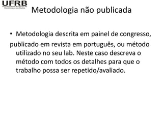 Metodologia não publicada

• Metodologia descrita em painel de congresso,
publicado em revista em português, ou método
  utilizado no seu lab. Neste caso descreva o
  método com todos os detalhes para que o
  trabalho possa ser repetido/avaliado.
 
