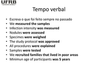 Tempo verbal
•   Escreva o que foi feito sempre no passado
•   We measured the samples
•   Infection intensity was measured
•   Nodules were assessed
•   Specimes were weighed
•   The study protocol was approved
•   All procedures were explained
•   Samples were tested
•   We recruited families that lived in poor areas
•   Minimun age of participants was 5 years
 
