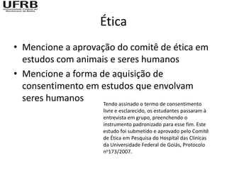 Ética
• Mencione a aprovação do comitê de ética em
  estudos com animais e seres humanos
• Mencione a forma de aquisição de
  consentimento em estudos que envolvam
  seres humanos     Tendo assinado o termo de consentimento
                           livre e esclarecido, os estudantes passaram à
                           entrevista em grupo, preenchendo o
                           instrumento padronizado para esse fim. Este
                           estudo foi submetido e aprovado pelo Comitê
                           de Ética em Pesquisa do Hospital das Clínicas
                           da Universidade Federal de Goiás, Protocolo
                           no173/2007.
 