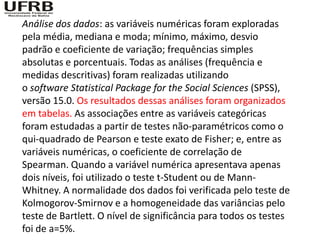 Análise dos dados: as variáveis numéricas foram exploradas
pela média, mediana e moda; mínimo, máximo, desvio
padrão e coeficiente de variação; frequências simples
absolutas e porcentuais. Todas as análises (frequência e
medidas descritivas) foram realizadas utilizando
o software Statistical Package for the Social Sciences (SPSS),
versão 15.0. Os resultados dessas análises foram organizados
em tabelas. As associações entre as variáveis categóricas
foram estudadas a partir de testes não-paramétricos como o
qui-quadrado de Pearson e teste exato de Fisher; e, entre as
variáveis numéricas, o coeficiente de correlação de
Spearman. Quando a variável numérica apresentava apenas
dois níveis, foi utilizado o teste t-Student ou de Mann-
Whitney. A normalidade dos dados foi verificada pelo teste de
Kolmogorov-Smirnov e a homogeneidade das variâncias pelo
teste de Bartlett. O nível de significância para todos os testes
foi de a=5%.
 