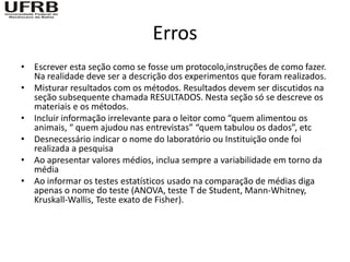 Erros
• Escrever esta seção como se fosse um protocolo,instruções de como fazer.
  Na realidade deve ser a descrição dos experimentos que foram realizados.
• Misturar resultados com os métodos. Resultados devem ser discutidos na
  seção subsequente chamada RESULTADOS. Nesta seção só se descreve os
  materiais e os métodos.
• Incluir informação irrelevante para o leitor como “quem alimentou os
  animais, “ quem ajudou nas entrevistas” “quem tabulou os dados”, etc
• Desnecessário indicar o nome do laboratório ou Instituição onde foi
  realizada a pesquisa
• Ao apresentar valores médios, inclua sempre a variabilidade em torno da
  média
• Ao informar os testes estatísticos usado na comparação de médias diga
  apenas o nome do teste (ANOVA, teste T de Student, Mann-Whitney,
  Kruskall-Wallis, Teste exato de Fisher).
 
