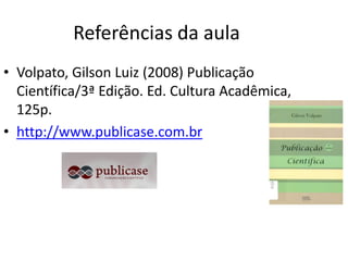 Referências da aula
• Volpato, Gilson Luiz (2008) Publicação
  Científica/3ª Edição. Ed. Cultura Acadêmica,
  125p.
• http://www.publicase.com.br
 