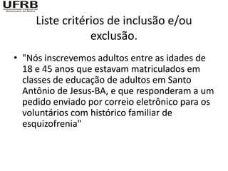 Liste critérios de inclusão e/ou
                 exclusão.
• "Nós inscrevemos adultos entre as idades de
  18 e 45 anos que estavam matriculados em
  classes de educação de adultos em Santo
  Antônio de Jesus-BA, e que responderam a um
  pedido enviado por correio eletrônico para os
  voluntários com histórico familiar de
  esquizofrenia"
 