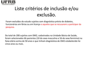 Liste critérios de inclusão e/ou
                     exclusão.
Foram excluídos do estudo sujeitos com diagnóstico prévio de diabetes,
funcionários em férias ou em licença e aqueles que se recusaram a participar da
pesquisa.


Do total de 200 sujeitos com DM2, cadastrados na Unidade Básica de Saúde,
foram selecionados 66 pacientes (10 do sexo masculino e 56 do sexo feminino) na
faixa etária acima de 50 anos e que tinham diagnóstico de DM2 estabelecido há
cinco anos ou mais.
 