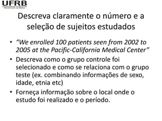 Descreva claramente o número e a
    seleção de sujeitos estudados
• “We enrolled 100 patients seen from 2002 to
  2005 at the Pacific-California Medical Center”
• Descreva como o grupo controle foi
  selecionado e como se relaciona com o grupo
  teste (ex. combinando informações de sexo,
  idade, etnia etc)
• Forneça informação sobre o local onde o
  estudo foi realizado e o período.
 