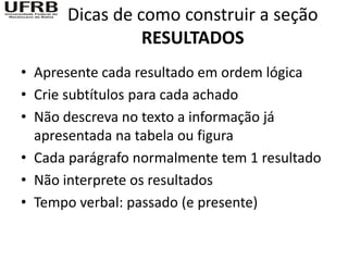 Dicas de como construir a seção
                RESULTADOS
• Apresente cada resultado em ordem lógica
• Crie subtítulos para cada achado
• Não descreva no texto a informação já
  apresentada na tabela ou figura
• Cada parágrafo normalmente tem 1 resultado
• Não interprete os resultados
• Tempo verbal: passado (e presente)
 