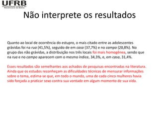 Não interprete os resultados

Quanto ao local de ocorrência do estupro, o mais citado entre as adolescentes
grávidas foi na rua (41,5%), seguido de em casa (37,7%) e no campo (20,8%). No
grupo das não grávidas, a distribuição nos três locais foi mais homogênea, sendo que
na rua e no campo aparecem com o mesmo índice, 34,3%, e, em casa, 31,4%.

Esses resultados são semelhantes aos achados de pesquisas encontradas na literatura.
Ainda que os estudos reconheçam as dificuldades técnicas de mensurar informações
sobre o tema, estima-se que, em todo o mundo, uma de cada cinco mulheres havia
sido forçada a praticar sexo contra sua vontade em algum momento de sua vida.
 