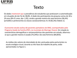 Texto
Os dados mostraram que a prevalência de estudantes que praticavam a automedicação
em situações de dor foi de 38,8%. A idade dos participantes da pesquisa variou de 18 a
29 anos (M=21 anos; dp= 1,95), sendo a grande maioria do sexo feminino (96,4%)
(p<0,001) e pertencentes às classes socioeconômicas A e B (82,3%) (Tabela 1).


O presente estudo avaliou 66 pacientes portadores de DM2, acompanhados pelo
Programa Saúde da Família (PSF), no município de Maringá, Paraná. Em relação às
características demográficas e socioeconômicas dos pacientes em estudo, observou-
se que a grande maioria é casada (74,24%) e do sexo feminino (84,85%).


  As médias dos valores da intensidade de dor, pontuadas pelas parturientes na
  escala analógica visual, durante as três fases do trabalho de parto, estão
  apresentadas na Figura 1.
 