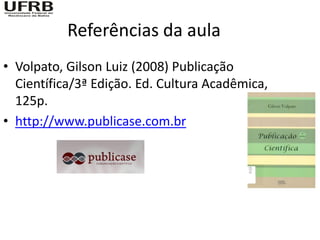 Referências da aula
• Volpato, Gilson Luiz (2008) Publicação
  Científica/3ª Edição. Ed. Cultura Acadêmica,
  125p.
• http://www.publicase.com.br
 