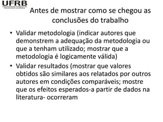Antes de mostrar como se chegou as
            conclusões do trabalho
• Validar metodologia (indicar autores que
  demonstrem a adequação da metodologia ou
  que a tenham utilizado; mostrar que a
  metodologia é logicamente válida)
• Validar resultados (mostrar que valores
  obtidos são similares aos relatados por outros
  autores em condições comparáveis; mostre
  que os efeitos esperados-a partir de dados na
  literatura- ocorreram
 