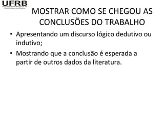 MOSTRAR COMO SE CHEGOU AS
       CONCLUSÕES DO TRABALHO
• Apresentando um discurso lógico dedutivo ou
  indutivo;
• Mostrando que a conclusão é esperada a
  partir de outros dados da literatura.
 