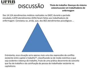 DISCUSSÃO                         Título do trabalho: Doenças do sistema
                                                    osteomuscular em trabalhadores de
                                                                enfermagem

Dos 14.124 atendimentos médicos realizados na DAST, durante o período
estudado, 6.070 atendimentos (43%) foram feitos aos trabalhadores de
enfermagem. Constatou-se, ainda, que, dos 862 atendimentos psicológicos ...




  Entretanto, essa situação seria apenas mais uma das expressões do conflito
  existente entre capital e trabalho(5), classificando-se de modo restritivo o que
  seja acidente e doença do trabalho, fruto de uma prática decorrente do conceito
  que faz do trabalho e da coisificação da pessoa do trabalhador existente no
  capitalismo.
 