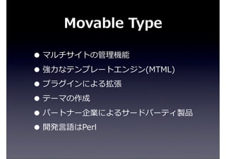 Movable  Type
• マルチサイトの管理理機能
• 強⼒力力なテンプレートエンジン(MTML)
• プラグインによる拡張
• テーマの作成
• パートナー企業によるサードパーティ製品
• 開発⾔言語はPerl
 