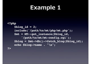 Example  1
<?php
$blog_id = 2;
include('/path/to/mt/php/mt.php');
$mt = MT::get_instance($blog_id,
'/path/to/mt/mt-config.cgi');
$blog = $mt->db()->fetch_blog($blog_id);
echo $blog->name . "n";
?>
 