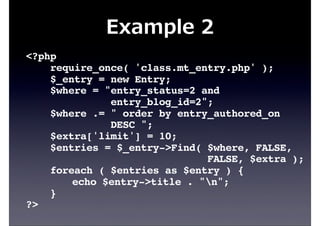 Example  2
<?php
require_once( 'class.mt_entry.php' );
$_entry = new Entry;
$where = "entry_status=2 and
entry_blog_id=2";
$where .= " order by entry_authored_on
DESC ";
$extra['limit'] = 10;
$entries = $_entry->Find( $where, FALSE,
FALSE, $extra );
foreach ( $entries as $entry ) {
echo $entry->title . "n";
}
?>
 