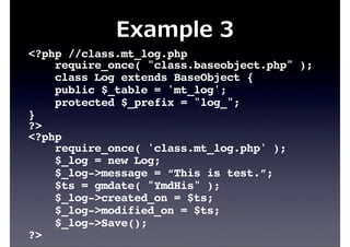 Example  3
<?php //class.mt_log.php
require_once( "class.baseobject.php" );
class Log extends BaseObject {
public $_table = 'mt_log';
protected $_prefix = "log_";
}
?>
<?php
require_once( 'class.mt_log.php' );
$_log = new Log;
$_log->message = “This is test.”;
$ts = gmdate( "YmdHis" );
$_log->created_on = $ts;
$_log->modified_on = $ts;
$_log->Save();
?>
 