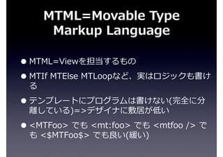 MTML=Movable  Type  
Markup  Language
•MTML=Viewを担当するもの
•MTIf  MTElse  MTLoopなど、実はロジックも書け
る
•テンプレートにプログラムは書けない(完全に分
離離している)=>デザイナに敷居が低い
•<MTFoo>  でも  <mt:foo>  でも  <mtfoo  />  で
も  <$MTFoo$>  でも良良い(緩い)
 