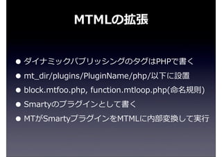 MTMLの拡張
• ダイナミックパブリッシングのタグはPHPで書く
• mt_̲dir/plugins/PluginName/php/以下に設置
• block.mtfoo.php,  function.mtloop.php(命名規則)
• Smartyのプラグインとして書く
• MTがSmartyプラグインをMTMLに内部変換して実⾏行行
 