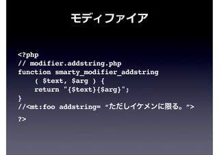 モディファイア
<?php
// modifier.addstring.php
function smarty_modifier_addstring
( $text, $arg ) {
return "{$text}{$arg}";
}
//<mt:foo addstring= “ただしイケメンに限る。”>
?>
 