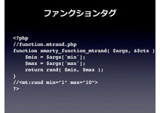ファンクションタグ
<?php
//function.mtrand.php
function smarty_function_mtrand( $args, &$ctx ) {
$min = $args['min'];
$max = $args['max'];
return rand( $min, $max );
}
//<mt:rand min=”1” max=”10”>
?>
 
