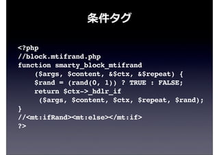 条件タグ
<?php
//block.mtifrand.php
function smarty_block_mtifrand
($args, $content, &$ctx, &$repeat) {
$rand = (rand(0, 1)) ? TRUE : FALSE;
return $ctx->_hdlr_if
($args, $content, $ctx, $repeat, $rand);
}
//<mt:ifRand><mt:else></mt:if>
?>
 