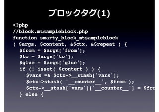ブロックタグ(1)
<?php
//block.mtsampleblock.php
function smarty_block_mtsampleblock
( $args, $content, &$ctx, &$repeat ) {
! $from = $args['from'];
! $to = $args['to'];
! $glue = $args['glue'];
! if (! isset( $content ) ) {
! ! $vars =& $ctx->__stash['vars'];
! ! $ctx->stash( '__counter__', $from );
! ! $ctx->__stash['vars']['__counter__'] = $from;
! } else {
 