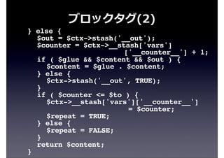 ブロックタグ(2)
! } else {
! ! $out = $ctx->stash('__out');
! ! $counter = $ctx->__stash['vars']
['__counter__'] + 1;
! ! if ( $glue && $content && $out ) {
! ! ! $content = $glue . $content;
! ! } else {
! ! ! $ctx->stash('__out', TRUE);
! ! }
! ! if ( $counter <= $to ) {
! ! ! $ctx->__stash['vars']['__counter__']
= $counter;
! ! ! $repeat = TRUE;
! ! } else {
! ! ! $repeat = FALSE;
! ! }
! ! return $content;
! }
 