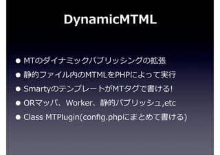 DynamicMTML
• MTのダイナミックパブリッシングの拡張
• 静的ファイル内のMTMLをPHPによって実⾏行行
• SmartyのテンプレートがMTタグで書ける!
• ORマッパ、Worker、静的パブリッシュ,etc
• Class  MTPlugin(conﬁg.phpにまとめて書ける)
 