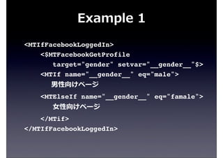 Example  1
<MTIfFacebookLoggedIn>
<$MTFacebookGetProfile
target="gender" setvar="__gender__"$>
<MTIf name="__gender__" eq="male">
                        男性向けページ
<MTElseIf name="__gender__" eq="famale">
⼥女女性向けページ
</MTif>
</MTIfFacebookLoggedIn>
 