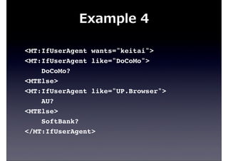 Example  4
<MT:IfUserAgent wants="keitai">
<MT:IfUserAgent like="DoCoMo">
DoCoMo?
<MTElse>
<MT:IfUserAgent like="UP.Browser">
AU?
<MTElse>
SoftBank?
</MT:IfUserAgent>
 