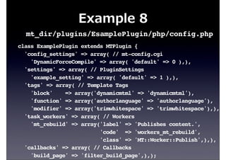 Example  8
class ExamplePlugin extends MTPlugin {
'config_settings' => array( // mt-config.cgi
'DynamicForceCompile' => array( 'default' => 0 ),),
'settings' => array( // PluginSettings
'example_setting' => array( 'default' => 1 ),),
'tags' => array( // Template Tags
'block' => array('dynamicmtml' => 'dynamicmtml'),
'function' => array('authorlanguage' => 'authorlanguage'),
'modifier' => array('trimwhitespace' => 'trimwhitespace'),),
'task_workers' => array( // Workers
'mt_rebuild' => array('label' => 'Publishes content.',
'code' => 'workers_mt_rebuild',
'class' => 'MT::Worker::Publish',),),
'callbacks' => array( // Callbacks
'build_page' => 'filter_build_page',),);
mt_dir/plugins/EsamplePlugin/php/config.php
 