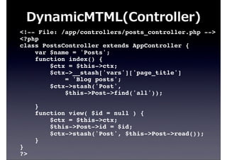 <!-- File: /app/controllers/posts_controller.php -->
<?php
class PostsController extends AppController {
var $name = 'Posts';
function index() {
$ctx = $this->ctx;
$ctx->__stash['vars']['page_title']
= 'Blog posts';
$ctx->stash('Post',
$this->Post->find('all'));
}
function view( $id = null ) {
$ctx = $this->ctx;
$this->Post->id = $id;
$ctx->stash('Post', $this->Post->read());
}
}
?>
DynamicMTML(Controller)
 