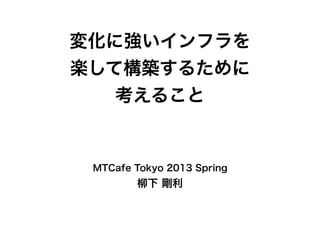 変化に強いインフラを
楽して構築するために
考えること
MTCafe Tokyo 2013 Spring
柳下 剛利
 