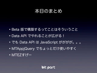 本日のまとめ
•Beta 版で構築するってことはそういうこと
•Data API でやれることが広がる！
•でも Data API は JavaScript がががが。。。
•MTAppjQuery でちょっとだけ使いやすく
•MTEZすげー
 