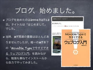 ブログ、始めました。
ブログを始めたのは2004年2月13
日。タイトルは「はじめまして」
でした。

当時、MT関連の書籍はほとんどあ

りませんでしたが、唯一のMT本？

の「Movable Typeで今すぐでき

る ウェブログ入門」を読...