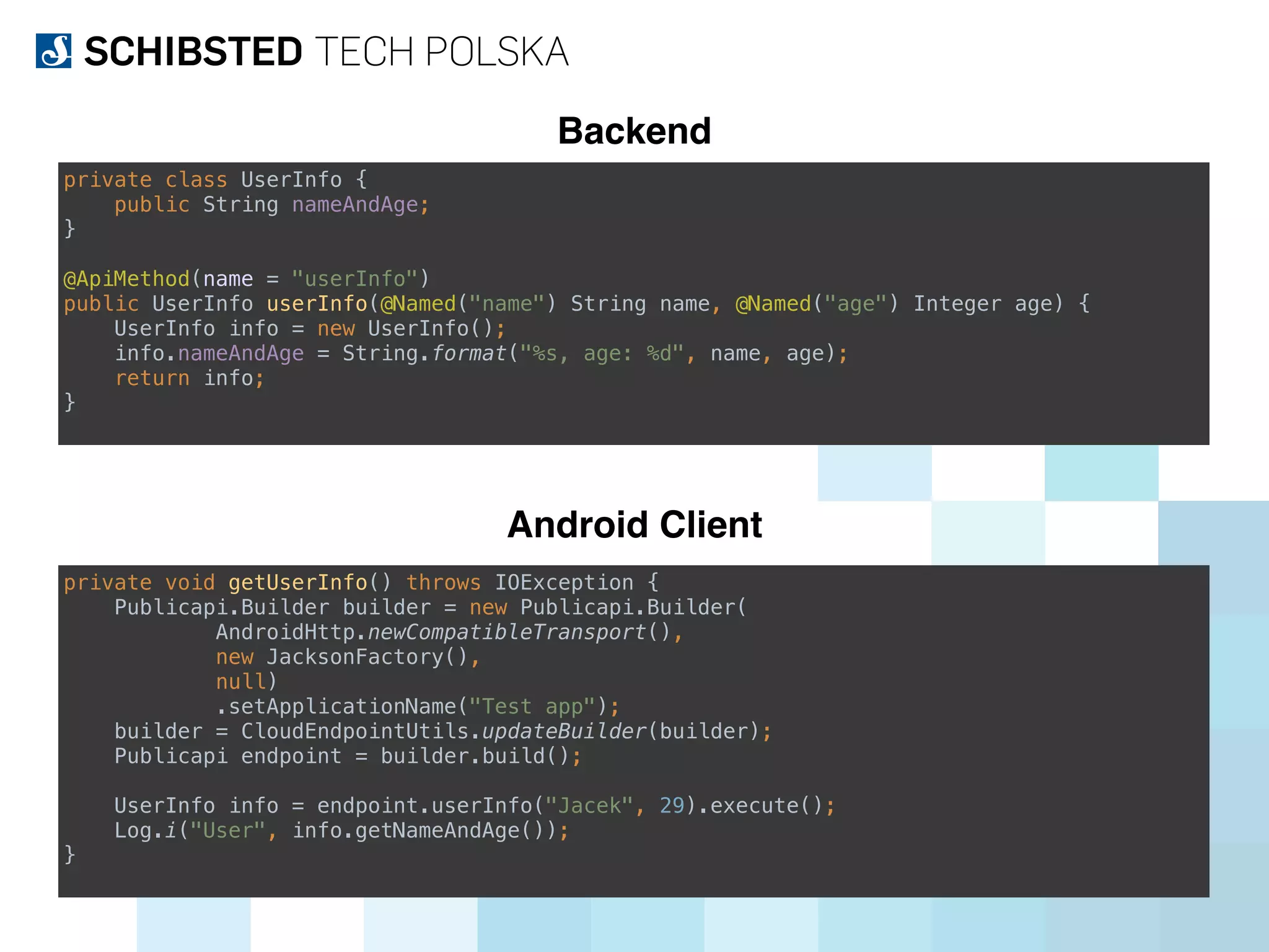 Backend
Android Client
private class UserInfo { 
public String nameAndAge; 
} 
 
@ApiMethod(name = "userInfo") 
public UserInfo userInfo(@Named("name") String name, @Named("age") Integer age) { 
UserInfo info = new UserInfo(); 
info.nameAndAge = String.format("%s, age: %d", name, age); 
return info; 
}
private void getUserInfo() throws IOException { 
Publicapi.Builder builder = new Publicapi.Builder( 
AndroidHttp.newCompatibleTransport(), 
new JacksonFactory(), 
null) 
.setApplicationName("Test app"); 
builder = CloudEndpointUtils.updateBuilder(builder); 
Publicapi endpoint = builder.build(); 
 
UserInfo info = endpoint.userInfo("Jacek", 29).execute(); 
Log.i("User", info.getNameAndAge()); 
}
 