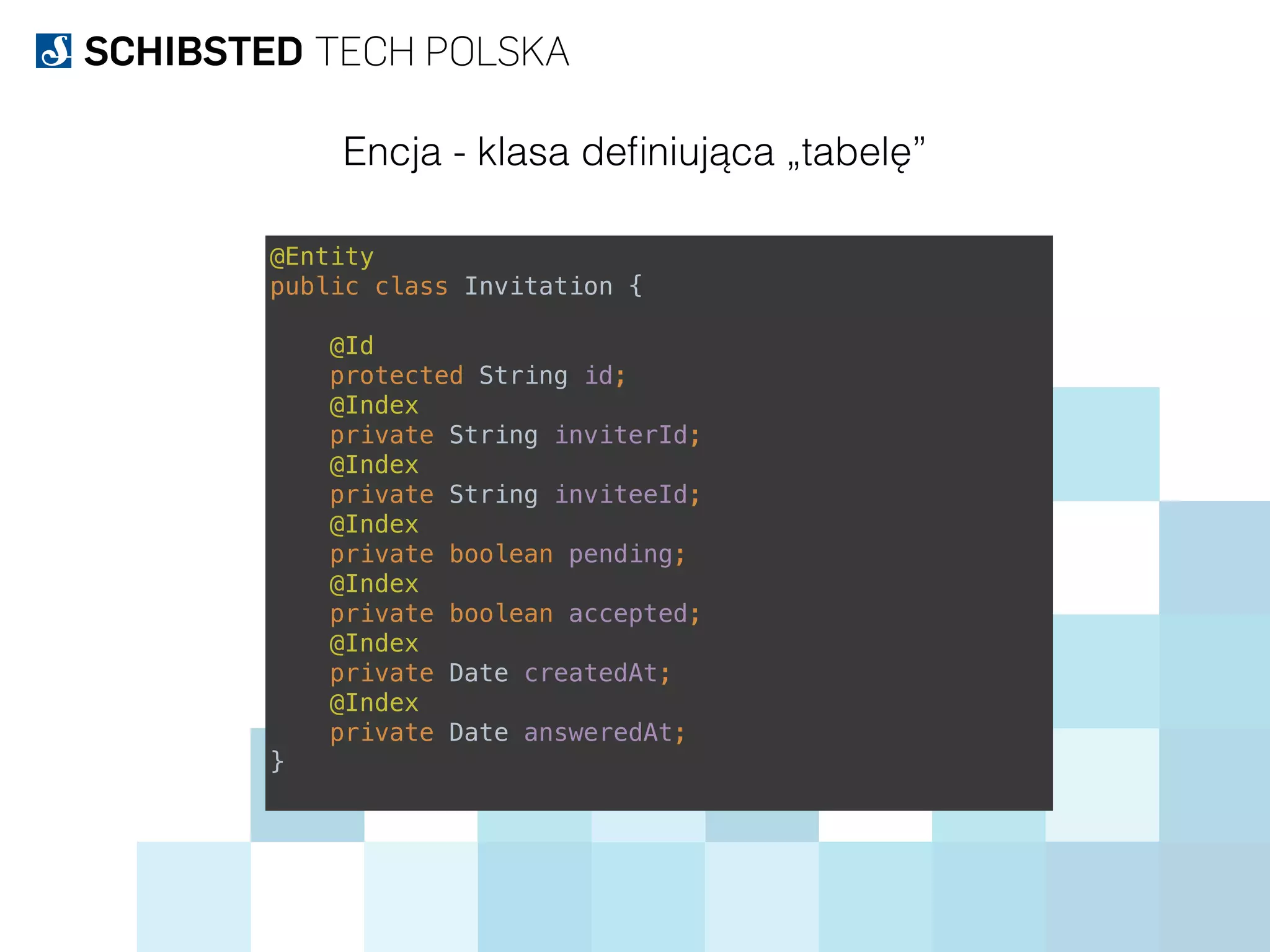 @Entity 
public class Invitation { 
 
@Id 
protected String id; 
@Index 
private String inviterId; 
@Index 
private String inviteeId; 
@Index 
private boolean pending; 
@Index 
private boolean accepted; 
@Index 
private Date createdAt; 
@Index 
private Date answeredAt; 
}
Encja - klasa deﬁniująca „tabelę”
 