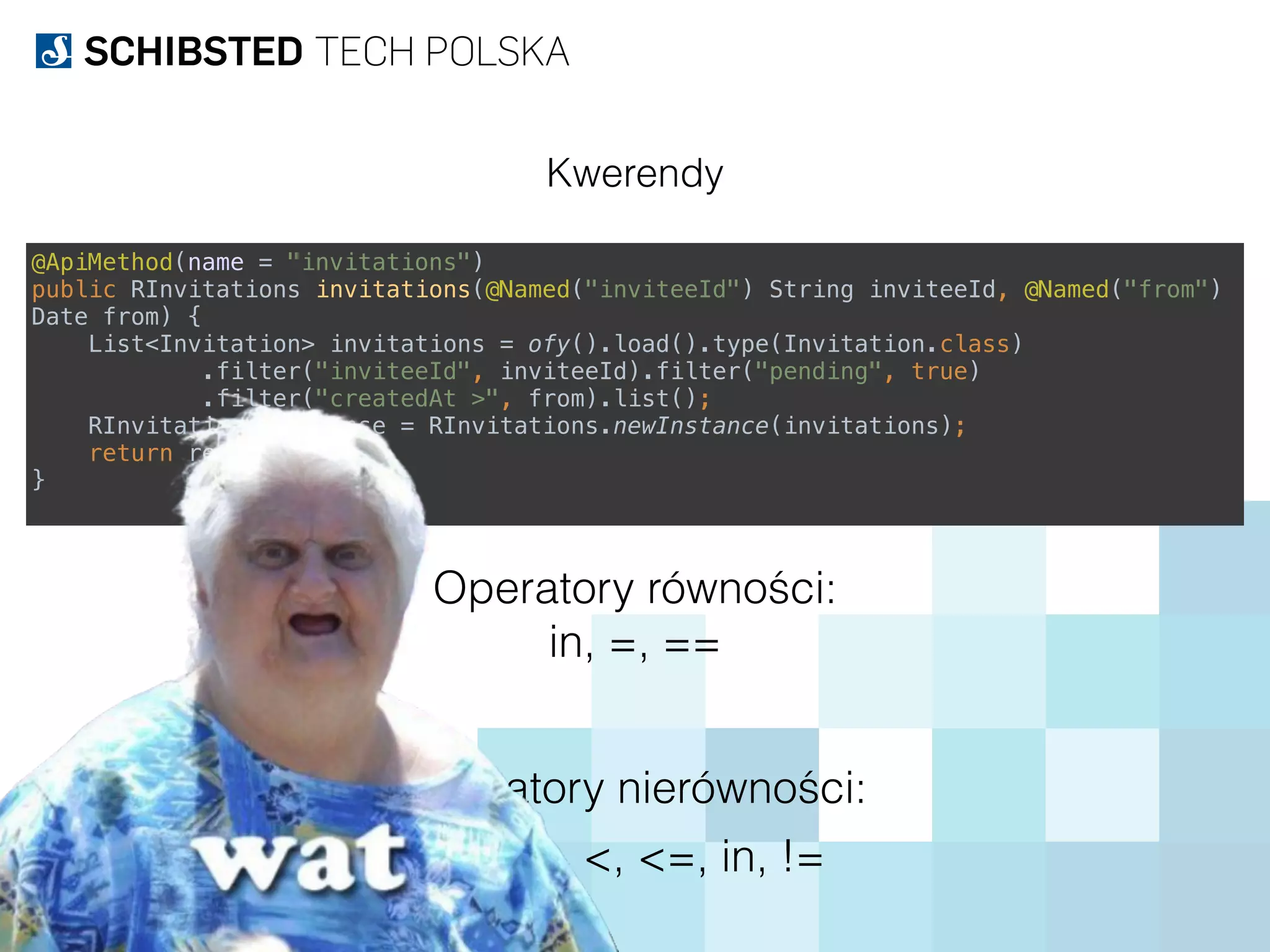 Kwerendy
@ApiMethod(name = "invitations") 
public RInvitations invitations(@Named("inviteeId") String inviteeId, @Named("from")
Date from) { 
List<Invitation> invitations = ofy().load().type(Invitation.class) 
.filter("inviteeId", inviteeId).filter("pending", true) 
.filter("createdAt >", from).list(); 
RInvitations response = RInvitations.newInstance(invitations); 
return response; 
}
in, =, ==
Operatory równości:
>, >=, <, <=, in, !=
Operatory nierówności:
 