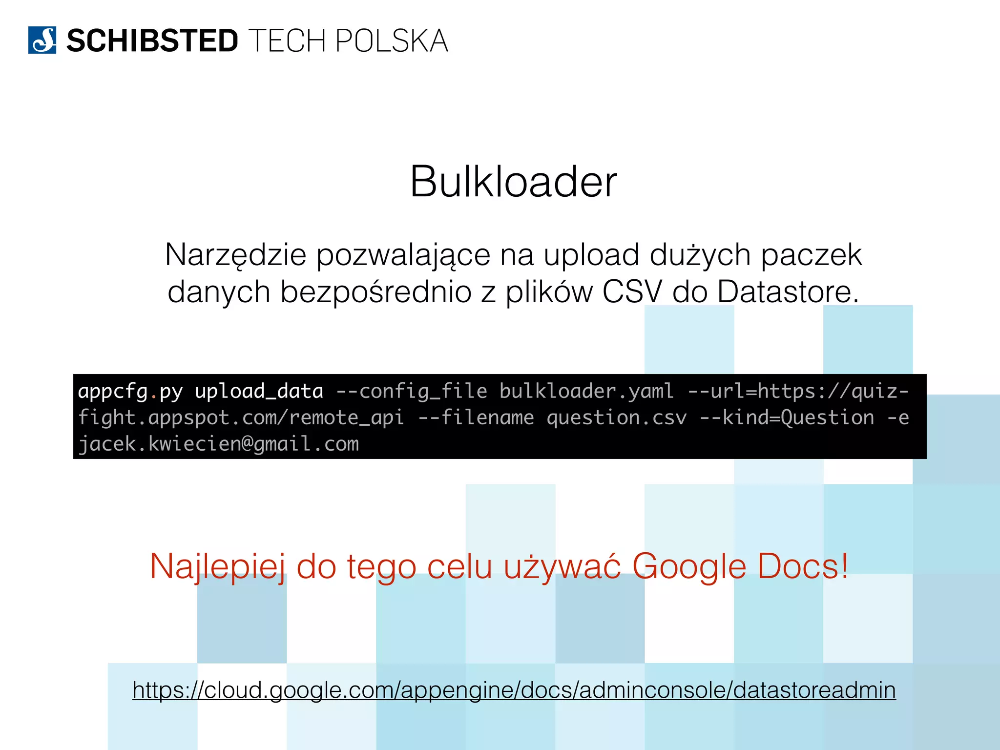 Bulkloader
Narzędzie pozwalające na upload dużych paczek
danych bezpośrednio z plików CSV do Datastore.
https://cloud.google.com/appengine/docs/adminconsole/datastoreadmin
appcfg.py upload_data --config_file bulkloader.yaml --url=https://quiz-
fight.appspot.com/remote_api --filename question.csv --kind=Question -e
jacek.kwiecien@gmail.com
Najlepiej do tego celu używać Google Docs!
 
