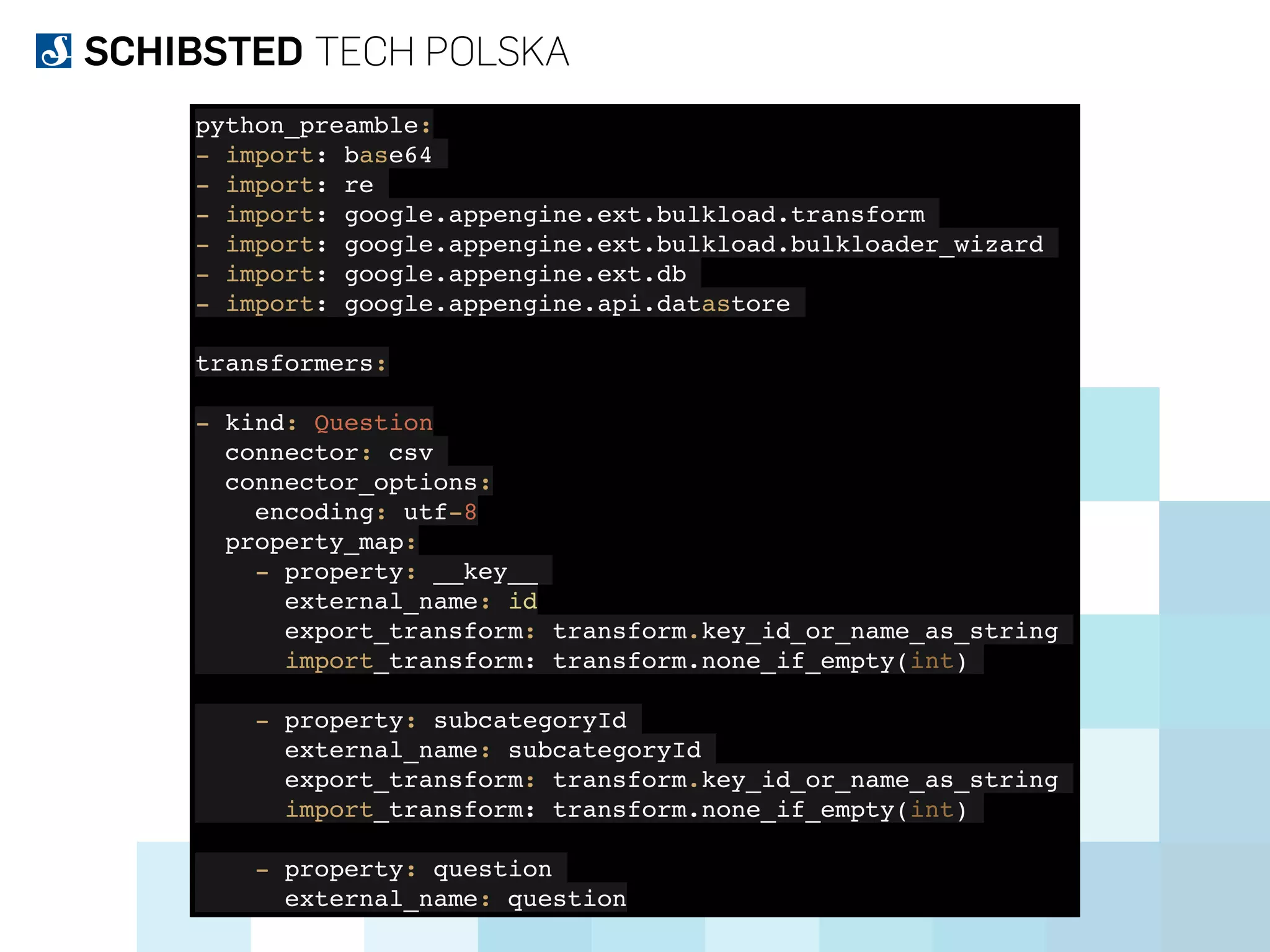 python_preamble:
- import: base64
- import: re
- import: google.appengine.ext.bulkload.transform
- import: google.appengine.ext.bulkload.bulkloader_wizard
- import: google.appengine.ext.db
- import: google.appengine.api.datastore
transformers:
- kind: Question
connector: csv
connector_options:
encoding: utf-8
property_map:
- property: __key__
external_name: id
export_transform: transform.key_id_or_name_as_string
import_transform: transform.none_if_empty(int)
- property: subcategoryId
external_name: subcategoryId
export_transform: transform.key_id_or_name_as_string
import_transform: transform.none_if_empty(int)
- property: question
external_name: question
 