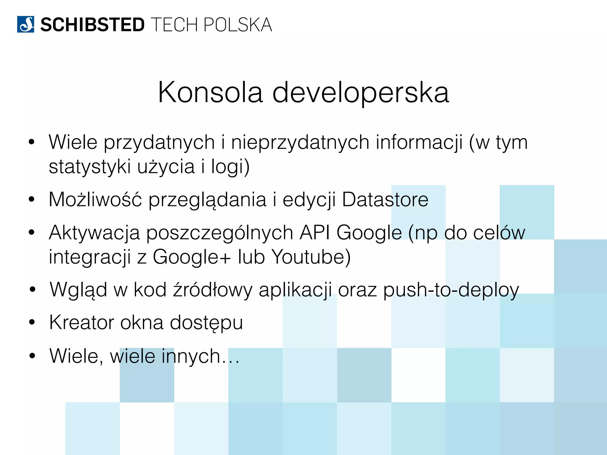 Konsola developerska
• Wiele przydatnych i nieprzydatnych informacji (w tym
statystyki użycia i logi)
• Możliwość przeglądania i edycji Datastore
• Aktywacja poszczególnych API Google (np do celów
integracji z Google+ lub Youtube)
• Wgląd w kod źródłowy aplikacji oraz push-to-deploy
• Kreator okna dostępu
• Wiele, wiele innych…
 