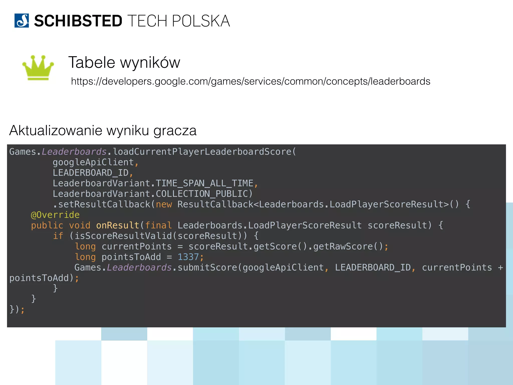 Tabele wyników
https://developers.google.com/games/services/common/concepts/leaderboards
Aktualizowanie wyniku gracza
Games.Leaderboards.loadCurrentPlayerLeaderboardScore( 
googleApiClient, 
LEADERBOARD_ID, 
LeaderboardVariant.TIME_SPAN_ALL_TIME, 
LeaderboardVariant.COLLECTION_PUBLIC) 
.setResultCallback(new ResultCallback<Leaderboards.LoadPlayerScoreResult>() { 
@Override 
public void onResult(final Leaderboards.LoadPlayerScoreResult scoreResult) { 
if (isScoreResultValid(scoreResult)) { 
long currentPoints = scoreResult.getScore().getRawScore(); 
long pointsToAdd = 1337; 
Games.Leaderboards.submitScore(googleApiClient, LEADERBOARD_ID, currentPoints +
pointsToAdd); 
} 
} 
});
 