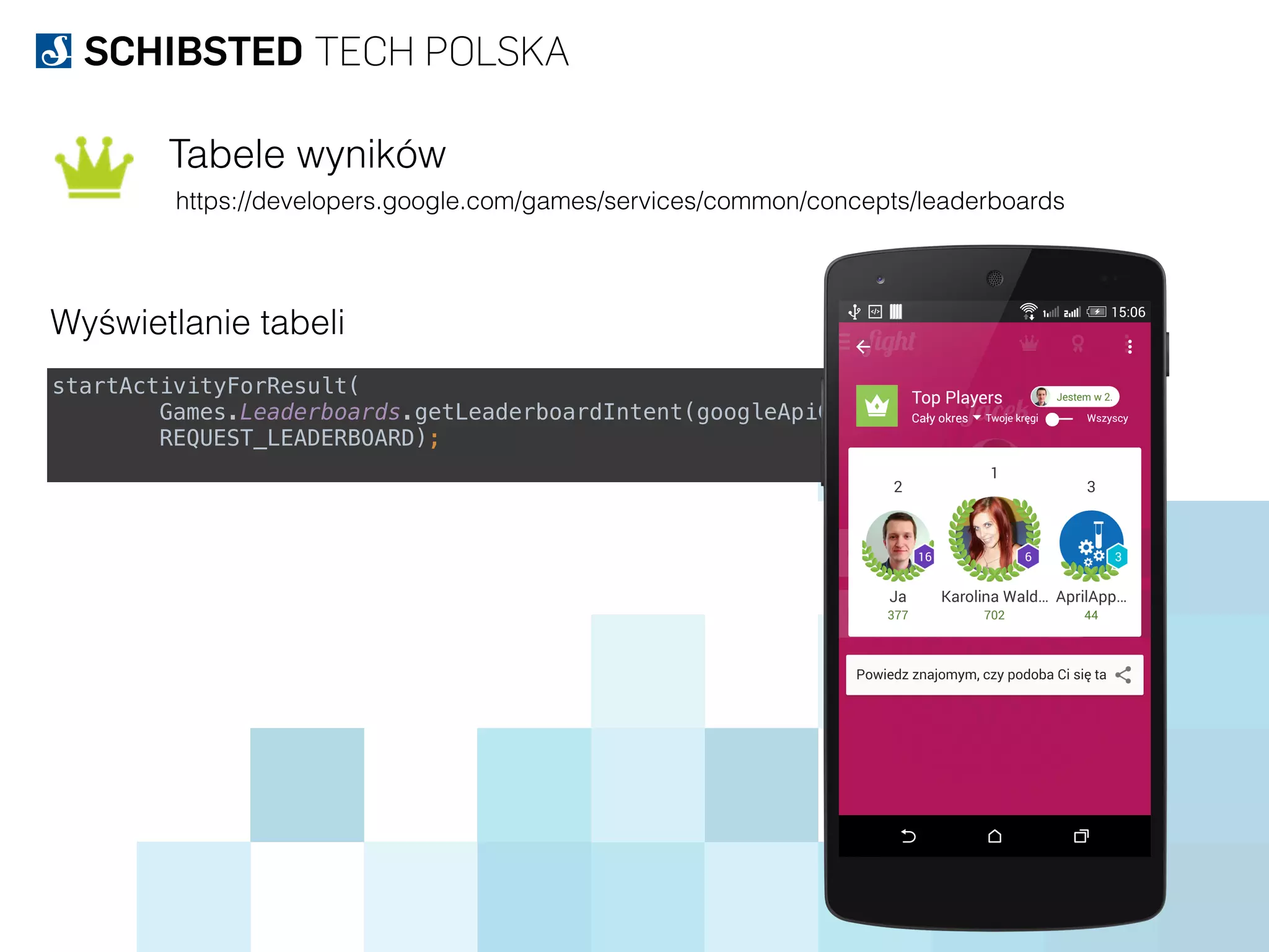 Tabele wyników
https://developers.google.com/games/services/common/concepts/leaderboards
Wyświetlanie tabeli
startActivityForResult( 
Games.Leaderboards.getLeaderboardIntent(googleApiClient, LEADERBOARD_ID),  
REQUEST_LEADERBOARD);
 