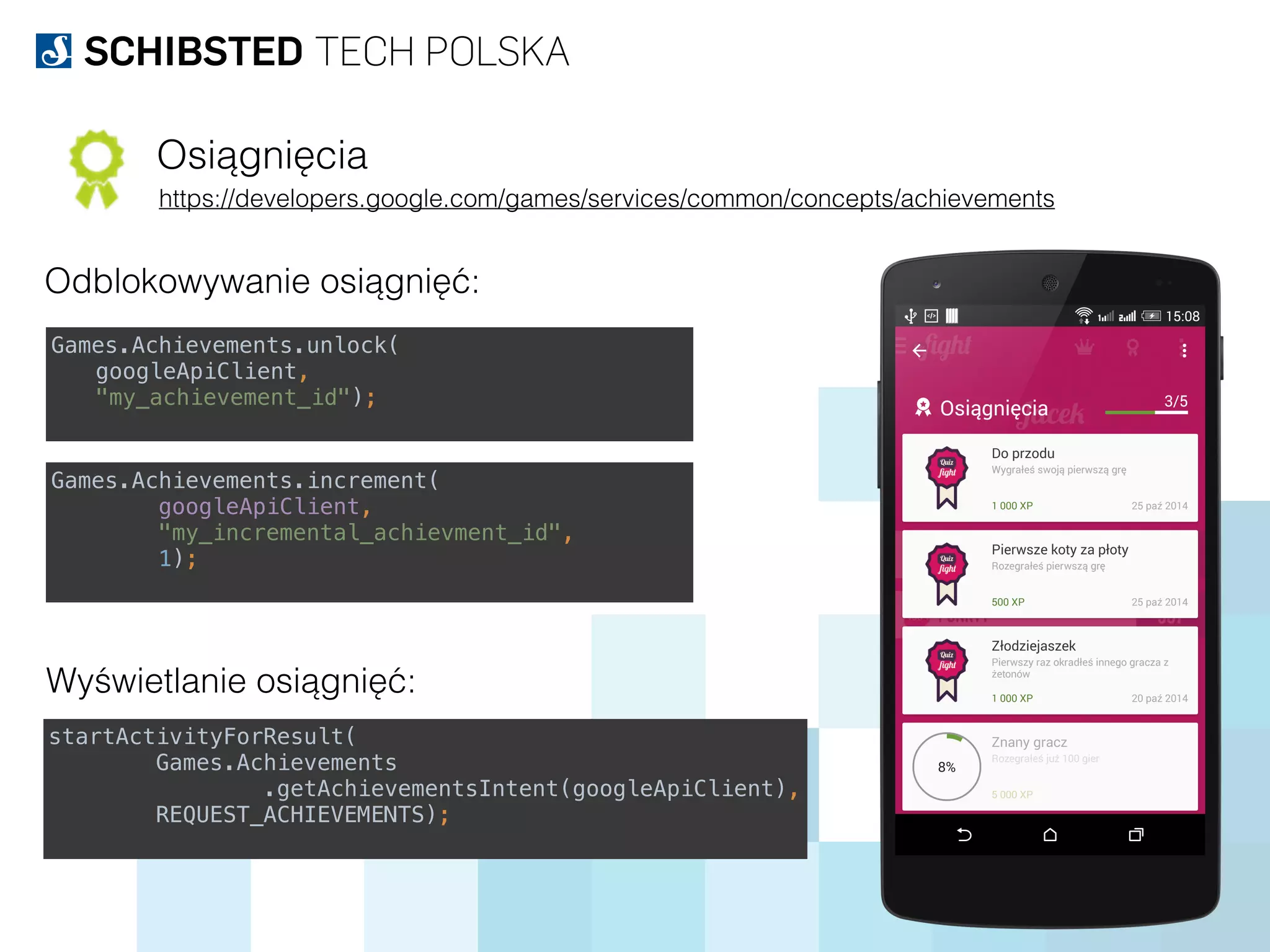 Osiągnięcia
https://developers.google.com/games/services/common/concepts/achievements
Odblokowywanie osiągnięć:
Games.Achievements.unlock(
googleApiClient,
"my_achievement_id");
Games.Achievements.increment( 
googleApiClient,  
"my_incremental_achievment_id",  
1);
Wyświetlanie osiągnięć:
startActivityForResult( 
Games.Achievements 
.getAchievementsIntent(googleApiClient), 
REQUEST_ACHIEVEMENTS);
 