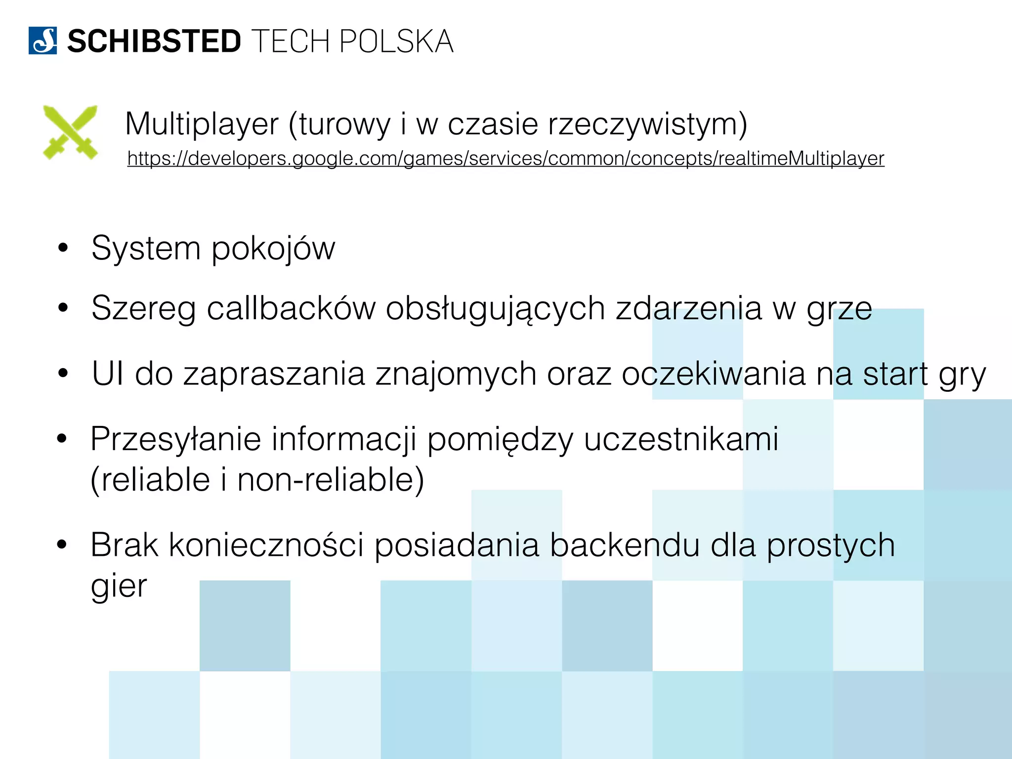 Multiplayer (turowy i w czasie rzeczywistym)
https://developers.google.com/games/services/common/concepts/realtimeMultiplayer
• System pokojów
• Szereg callbacków obsługujących zdarzenia w grze
• UI do zapraszania znajomych oraz oczekiwania na start gry
• Przesyłanie informacji pomiędzy uczestnikami  
(reliable i non-reliable)
• Brak konieczności posiadania backendu dla prostych  
gier
 